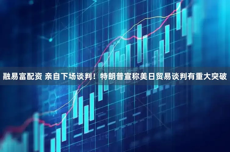 融易富配资 亲自下场谈判！特朗普宣称美日贸易谈判有重大突破