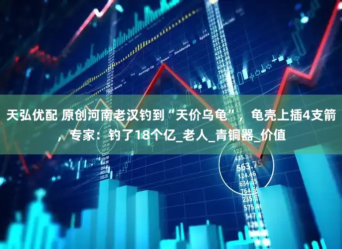 天弘优配 原创河南老汉钓到“天价乌龟”，龟壳上插4支箭，专家：钓了18个亿_老人_青铜器_价值