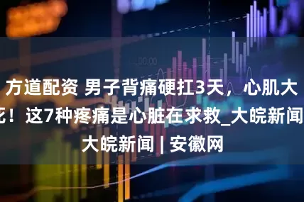 方道配资 男子背痛硬扛3天，心肌大面积坏死！这7种疼痛是心脏在求救_大皖新闻 | 安徽网