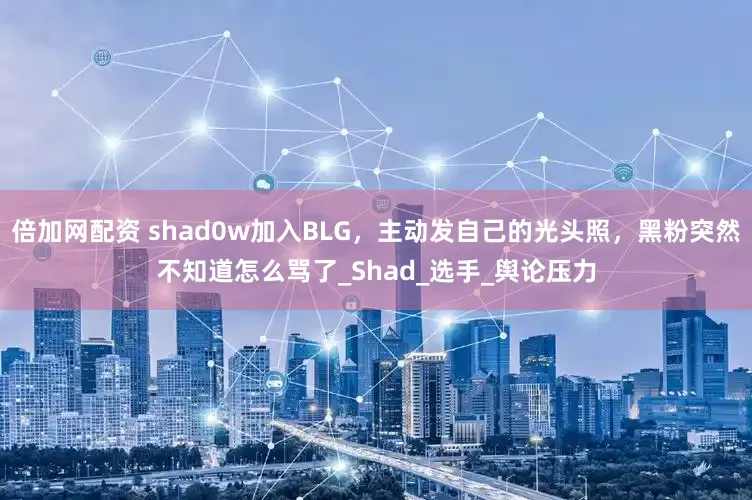 倍加网配资 shad0w加入BLG，主动发自己的光头照，黑粉突然不知道怎么骂了_Shad_选手_舆论压力