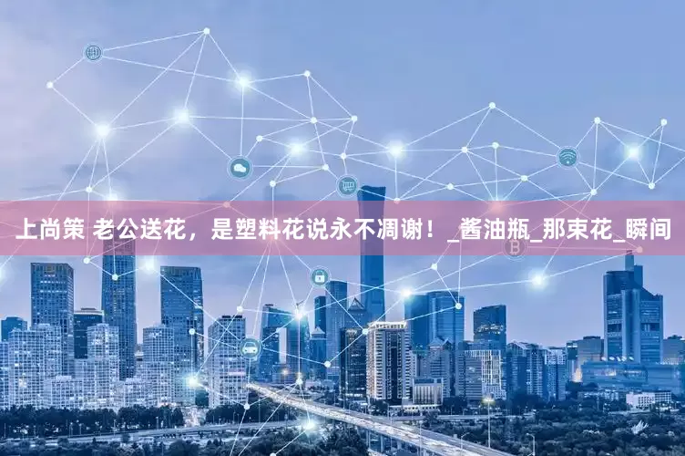 上尚策 老公送花，是塑料花说永不凋谢！_酱油瓶_那束花_瞬间