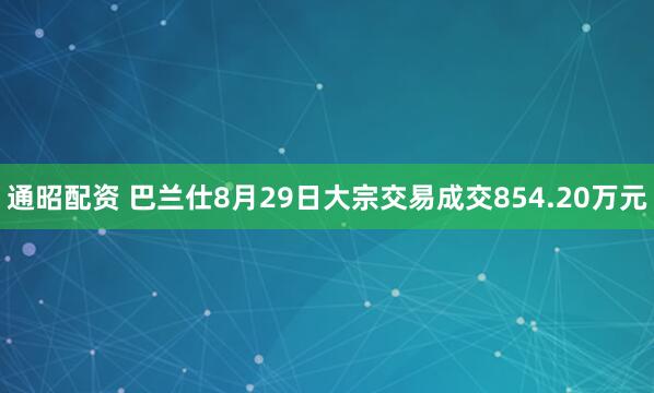 通昭配资 巴兰仕8月29日大宗交易成交854.20万元