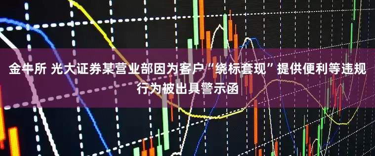 金牛所 光大证券某营业部因为客户“绕标套现”提供便利等违规行为被出具警示函