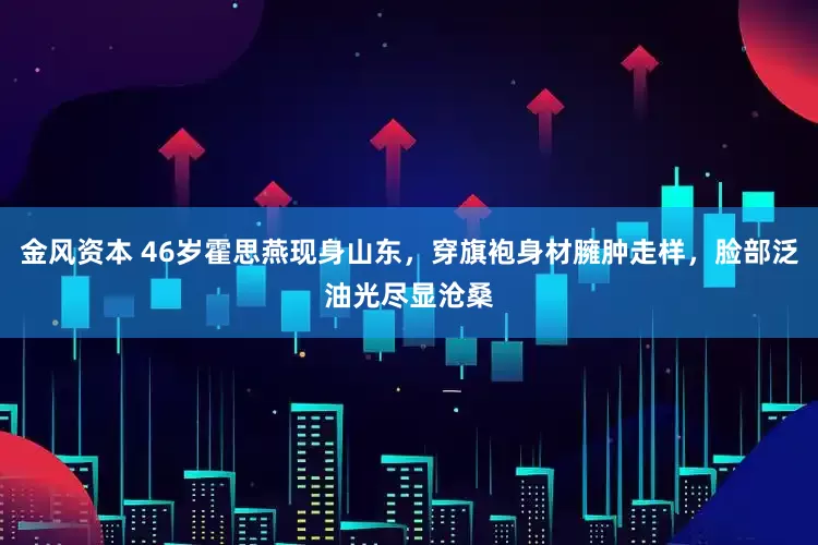 金风资本 46岁霍思燕现身山东，穿旗袍身材臃肿走样，脸部泛油光尽显沧桑